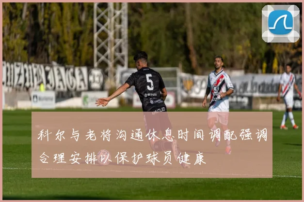 科尔与老将沟通休息时间调配强调合理安排以保护球员健康