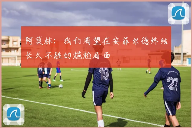 阿莫林：我们渴望在安菲尔德终结长久不胜的尴尬局面