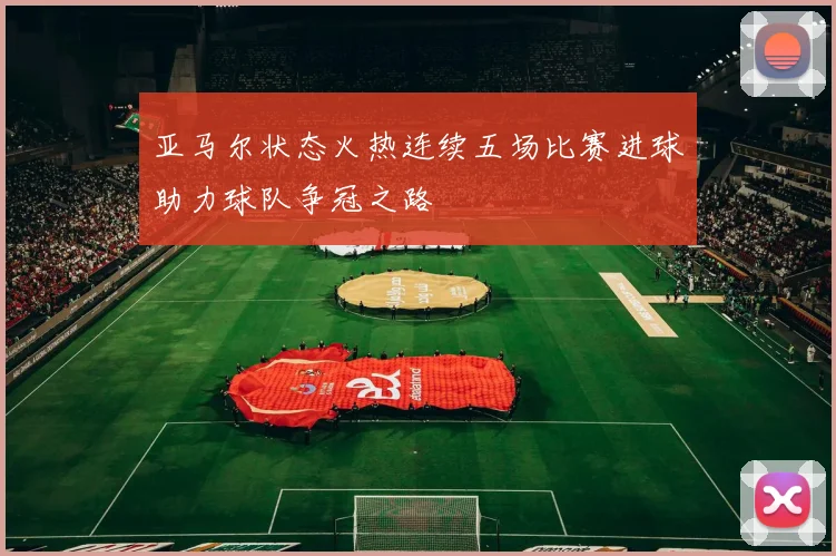 亚马尔状态火热连续五场比赛进球助力球队争冠之路