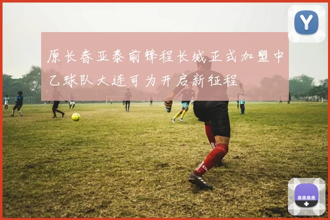 原长春亚泰前锋程长城正式加盟中乙球队大连可为开启新征程
