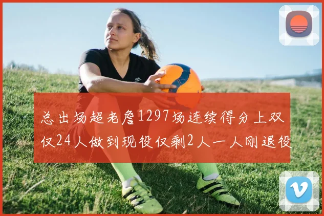 总出场超老詹1297场连续得分上双仅24人做到现役仅剩2人一人刚退役