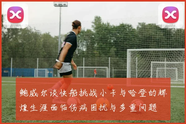 鲍威尔谈快船挑战小卡与哈登的辉煌生涯面临伤病困扰与多重问题