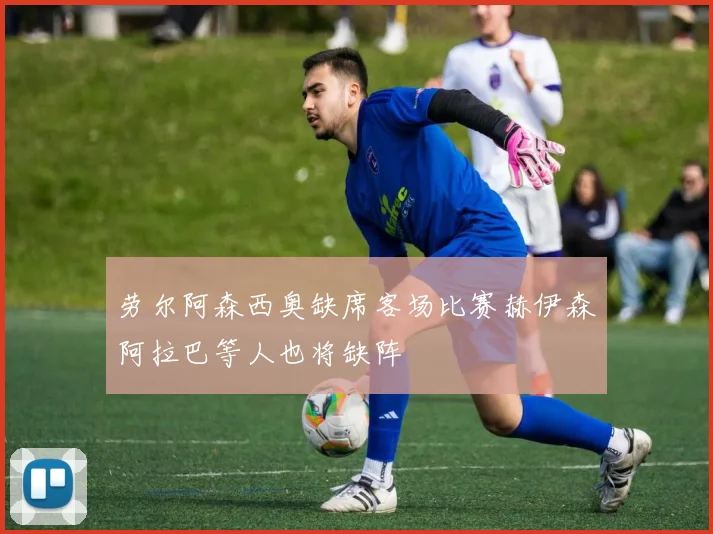 劳尔阿森西奥缺席客场比赛赫伊森阿拉巴等人也将缺阵