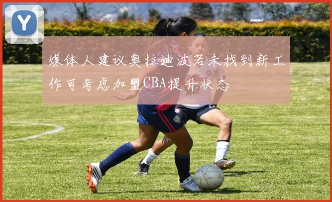 媒体人建议奥拉迪波若未找到新工作可考虑加盟CBA提升状态