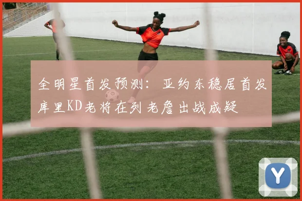 全明星首发预测：亚约东稳居首发库里KD老将在列老詹出战成疑