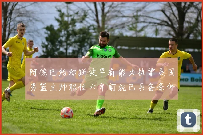 阿德巴约称斯波早有能力执掌美国男篮主帅职位六年前就已具备条件