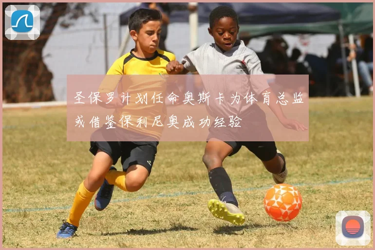 圣保罗计划任命奥斯卡为体育总监或借鉴保利尼奥成功经验