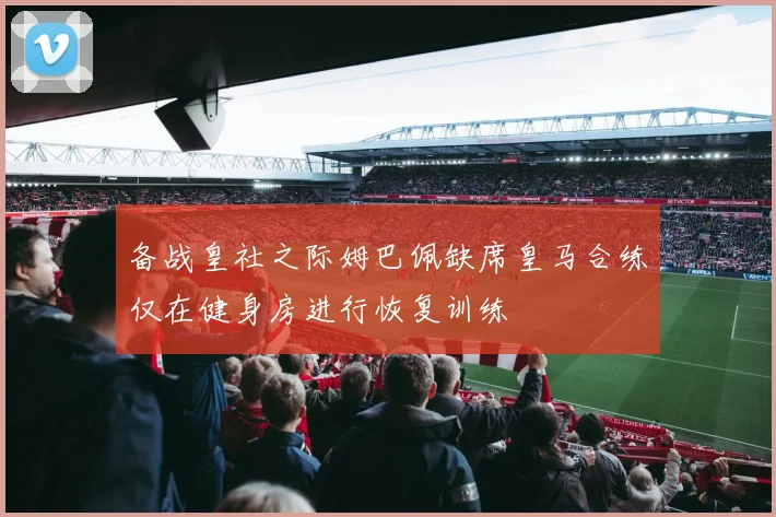 备战皇社之际姆巴佩缺席皇马合练仅在健身房进行恢复训练