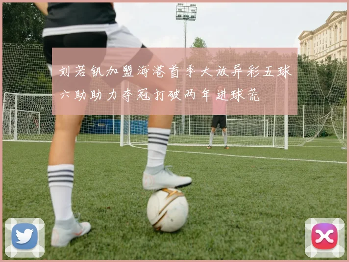 刘若钒加盟海港首季大放异彩五球六助助力夺冠打破两年进球荒