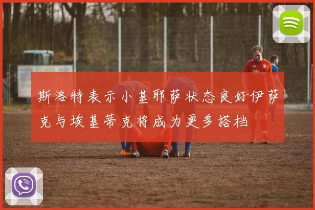 斯洛特表示小基耶萨状态良好伊萨克与埃基蒂克将成为更多搭档