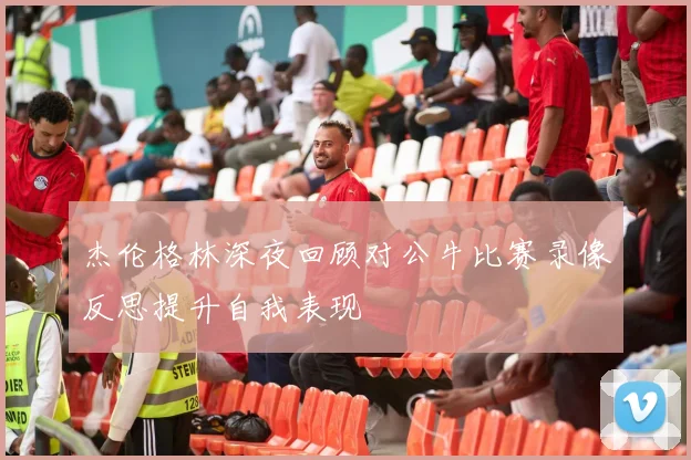 杰伦格林深夜回顾对公牛比赛录像反思提升自我表现