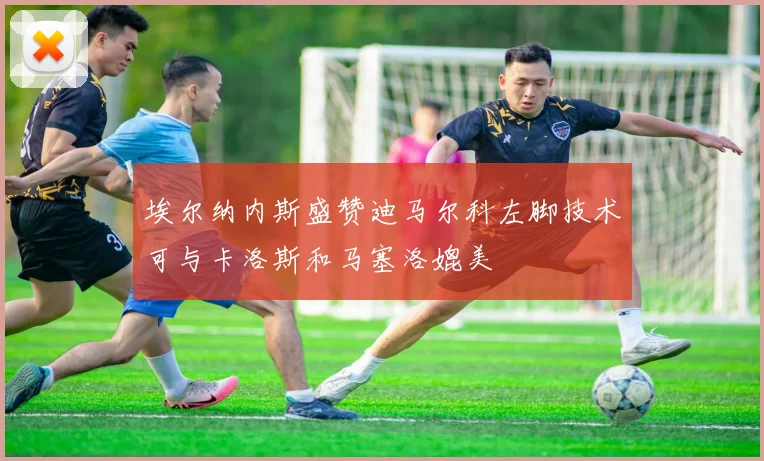 埃尔纳内斯盛赞迪马尔科左脚技术可与卡洛斯和马塞洛媲美